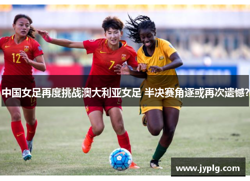 中国女足再度挑战澳大利亚女足 半决赛角逐或再次遗憾？